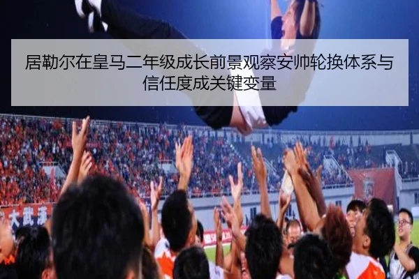 居勒尔在皇马二年级成长前景观察安帅轮换体系与信任度成关键变量