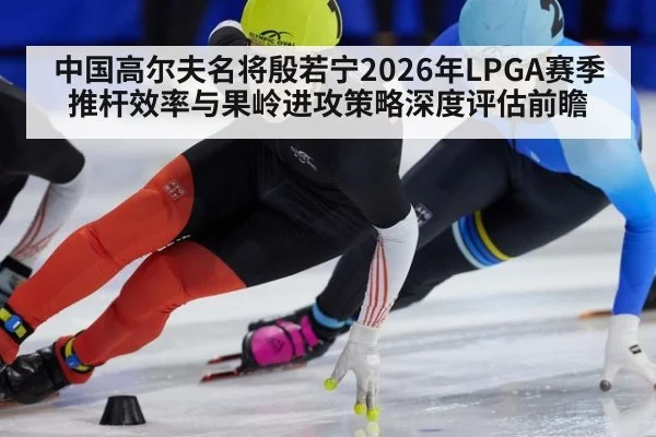 中国高尔夫名将殷若宁2026年LPGA赛季推杆效率与果岭进攻策略深度评估前瞻